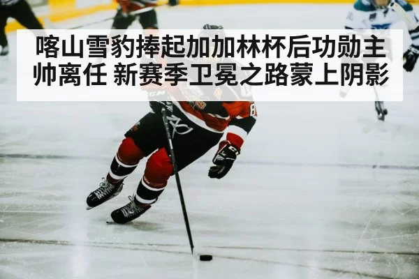 喀山雪豹捧起加加林杯后功勋主帅离任 新赛季卫冕之路蒙上阴影