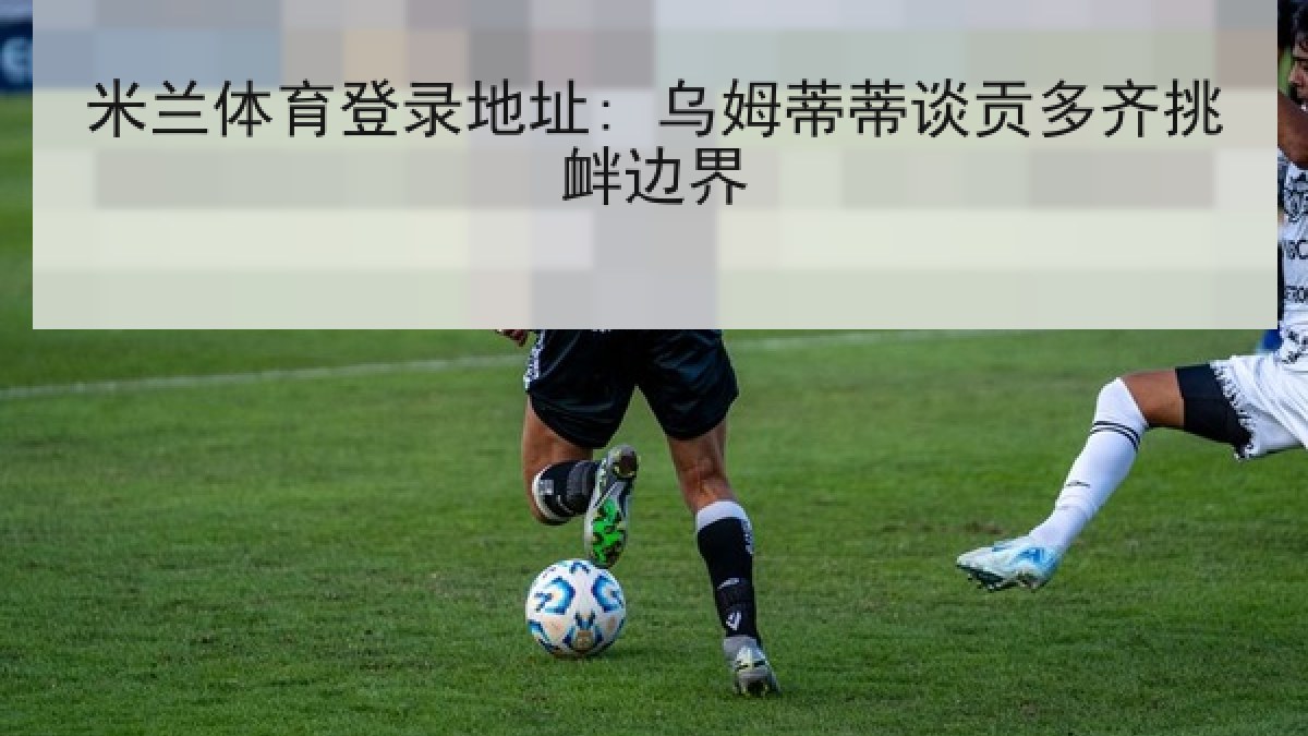 米兰体育登录地址: 乌姆蒂蒂谈贡多齐挑衅边界