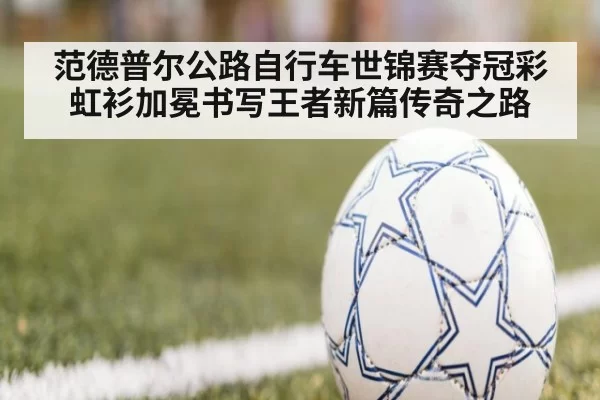 范德普尔公路自行车世锦赛夺冠彩虹衫加冕书写王者新篇传奇之路